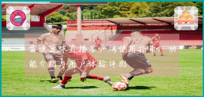 雷速篮球直播客户端使用指南：功能介绍与用户体验评测